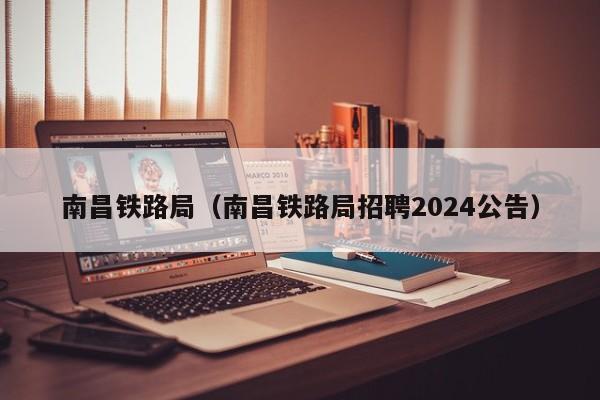 南昌铁路局（南昌铁路局招聘2024公告）