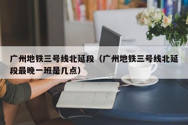 广州地铁三号线北延段（广州地铁三号线北延段最晚一班是几点）