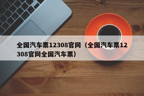 全国汽车票12308官网（全国汽车票12308官网全国汽车票）