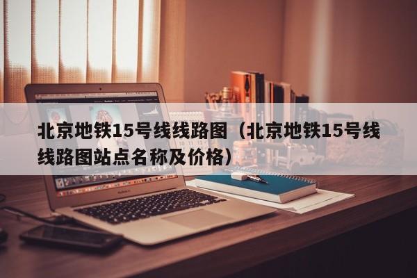 北京地铁15号线线路图（北京地铁15号线线路图站点名称及价格）