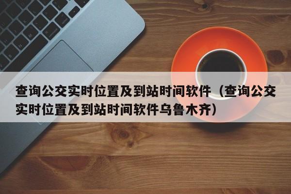 查询公交实时位置及到站时间软件（查询公交实时位置及到站时间软件乌鲁木齐）