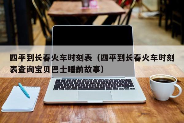 四平到长春火车时刻表（四平到长春火车时刻表查询宝贝巴士睡前故事）