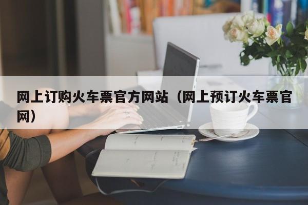 网上订购火车票官方网站（网上预订火车票官网）