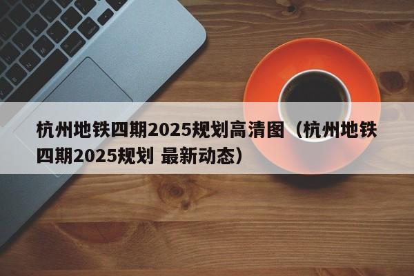 杭州地铁四期2025规划高清图（杭州地铁四期2025规划 最新动态）