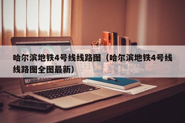 哈尔滨地铁4号线线路图（哈尔滨地铁4号线线路图全图最新）