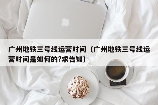 广州地铁三号线运营时间（广州地铁三号线运营时间是如何的?求告知）