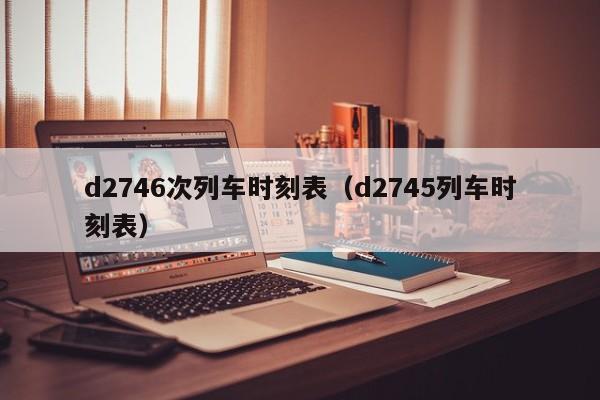 d2746次列车时刻表（d2745列车时刻表）