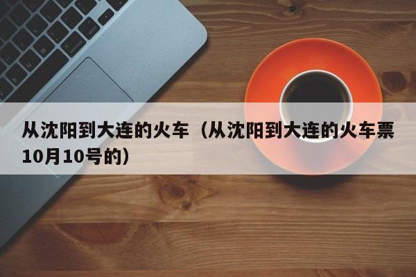 从沈阳到大连的火车（从沈阳到大连的火车票10月10号的）