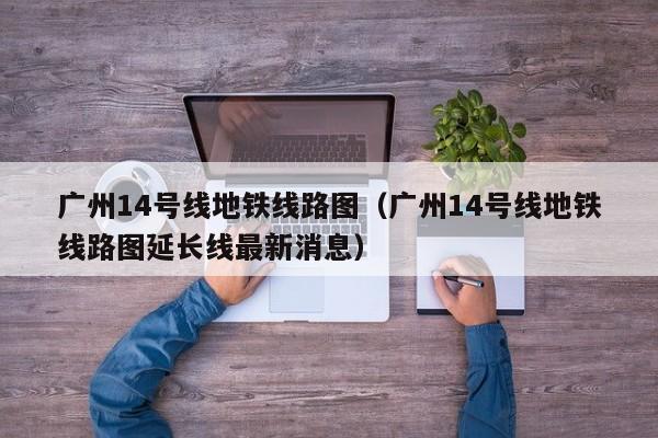 广州14号线地铁线路图（广州14号线地铁线路图延长线最新消息）