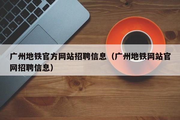 广州地铁官方网站招聘信息（广州地铁网站官网招聘信息）