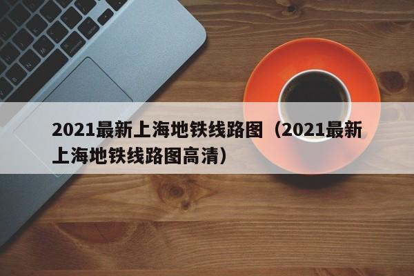 2021最新上海地铁线路图（2021最新上海地铁线路图高清）