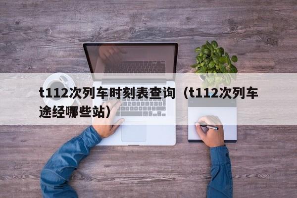 t112次列车时刻表查询（t112次列车途经哪些站）