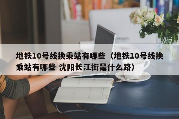 地铁10号线换乘站有哪些（地铁10号线换乘站有哪些 沈阳长江街是什么路）