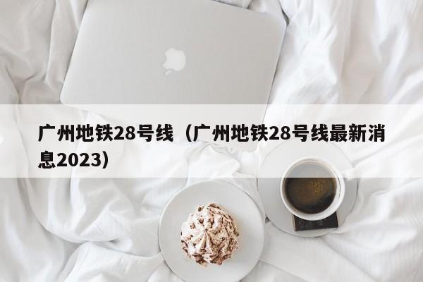 广州地铁28号线（广州地铁28号线最新消息2023）