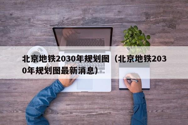 北京地铁2030年规划图（北京地铁2030年规划图最新消息）