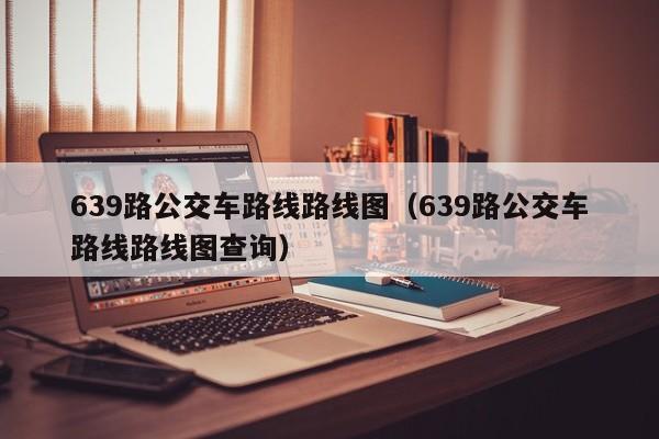 639路公交车路线路线图（639路公交车路线路线图查询）