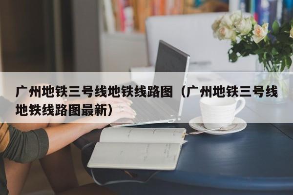 广州地铁三号线地铁线路图（广州地铁三号线地铁线路图最新）