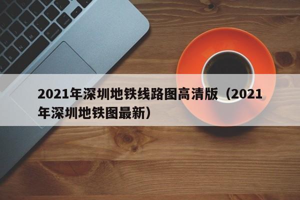 2021年深圳地铁线路图高清版（2021年深圳地铁图最新）