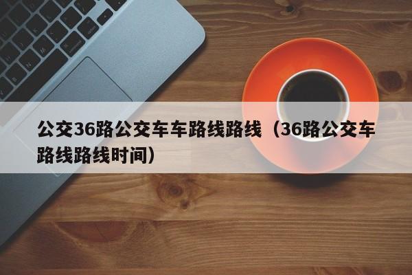 公交36路公交车车路线路线（36路公交车路线路线时间）