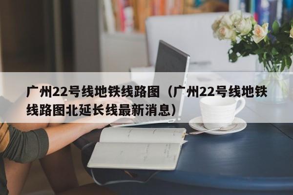 广州22号线地铁线路图（广州22号线地铁线路图北延长线最新消息）