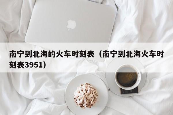 南宁到北海的火车时刻表（南宁到北海火车时刻表3951）